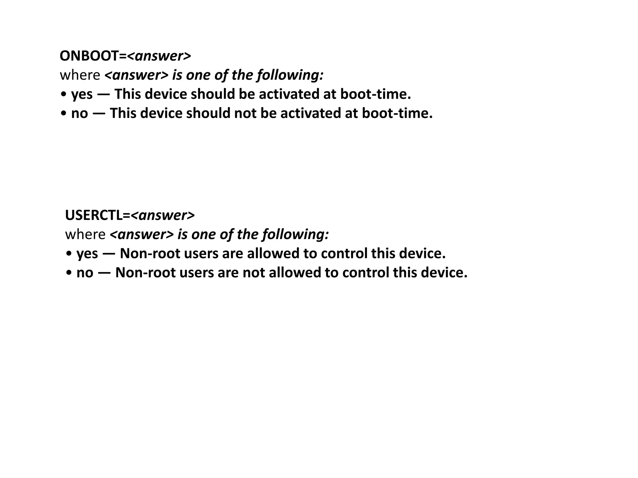 ONBOOT=<answer>
where <answer> is one of the following:
• yes — This device should be activated at boot-time.
• no — This device should not be activated at boot-time.




USERCTL=<answer>
where <answer> is one of the following:
• yes — Non-root users are allowed to control this device.
• no — Non-root users are not allowed to control this device.
 