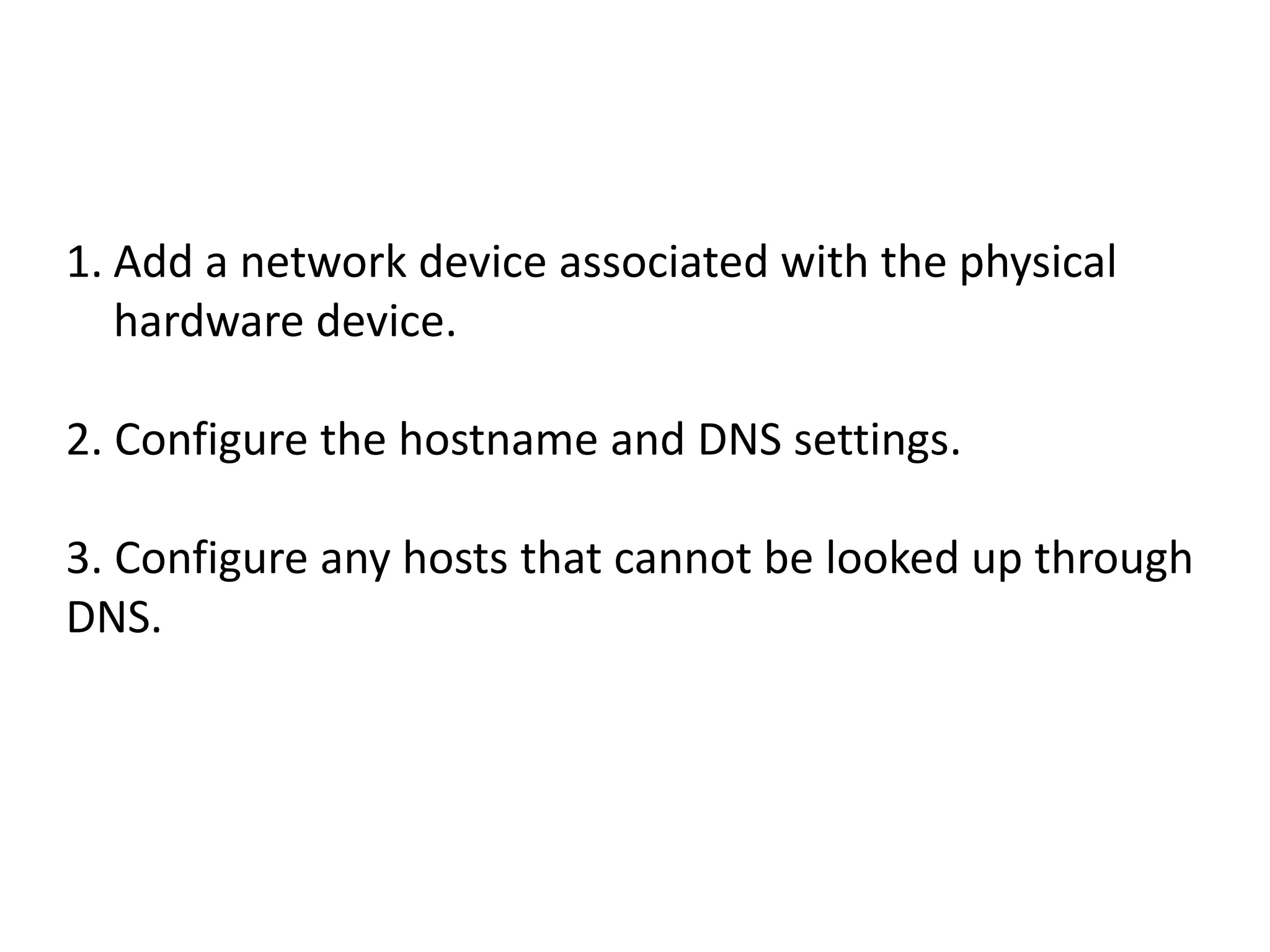 1. Add a network device associated with the physical
   hardware device.

2. Configure the hostname and DNS settings.

3. Configure any hosts that cannot be looked up through
DNS.
 