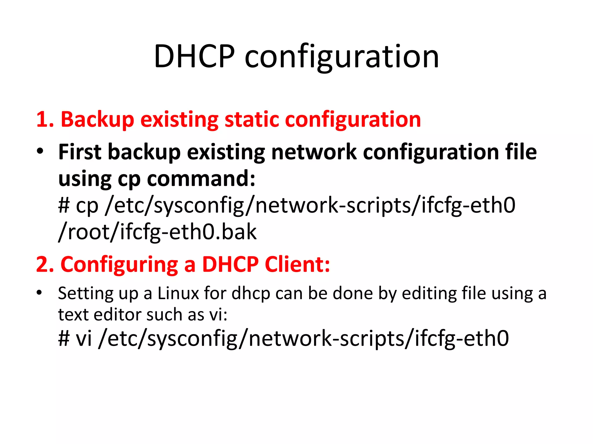 DHCP configuration
1. Backup existing static configuration
• First backup existing network configuration file
   using cp command:
   # cp /etc/sysconfig/network-scripts/ifcfg-eth0
   /root/ifcfg-eth0.bak
2. Configuring a DHCP Client:
• Setting up a Linux for dhcp can be done by editing file using a
  text editor such as vi:
  # vi /etc/sysconfig/network-scripts/ifcfg-eth0
 