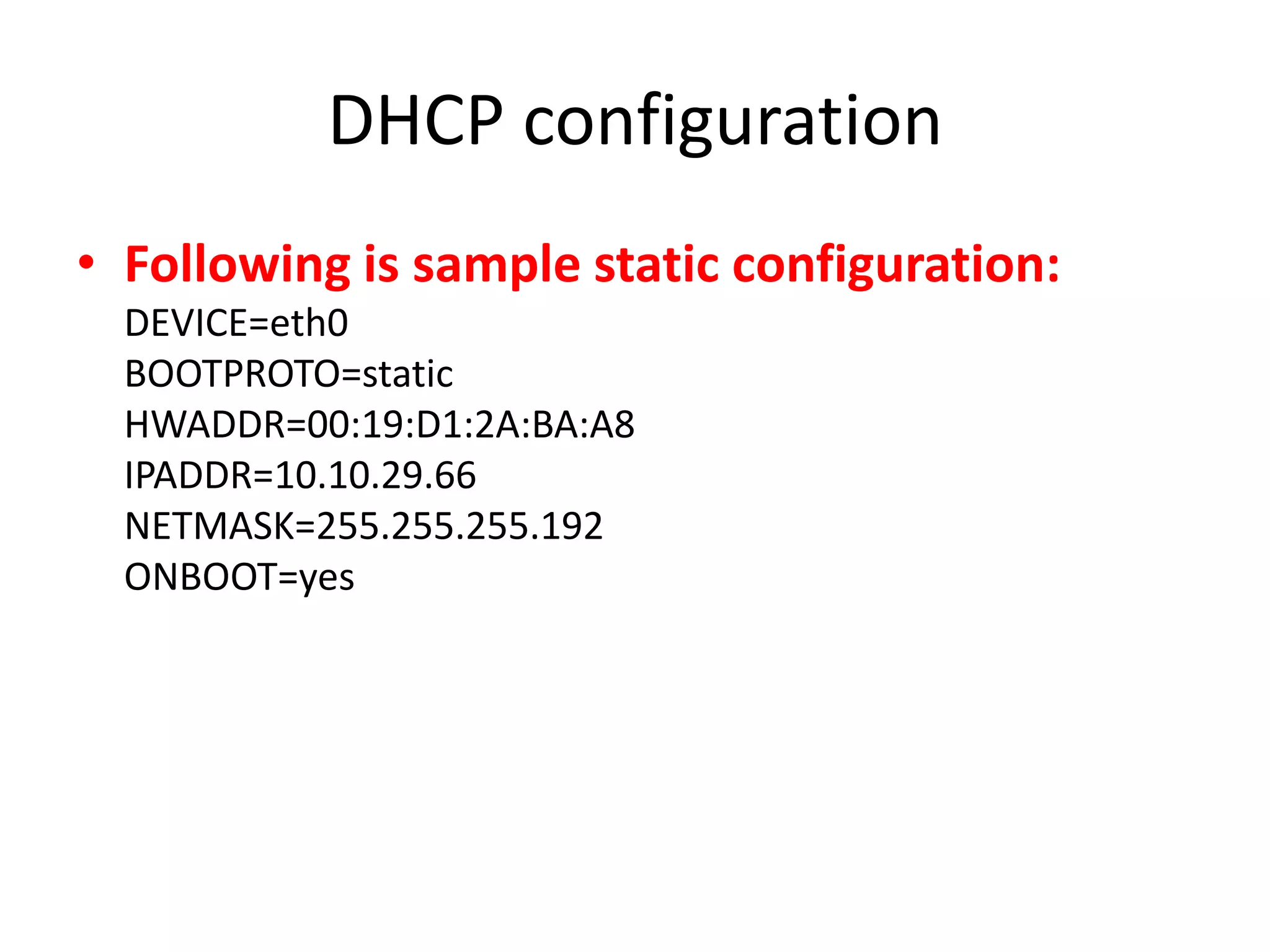 DHCP configuration
• Following is sample static configuration:
  DEVICE=eth0
  BOOTPROTO=static
  HWADDR=00:19:D1:2A:BA:A8
  IPADDR=10.10.29.66
  NETMASK=255.255.255.192
  ONBOOT=yes
 