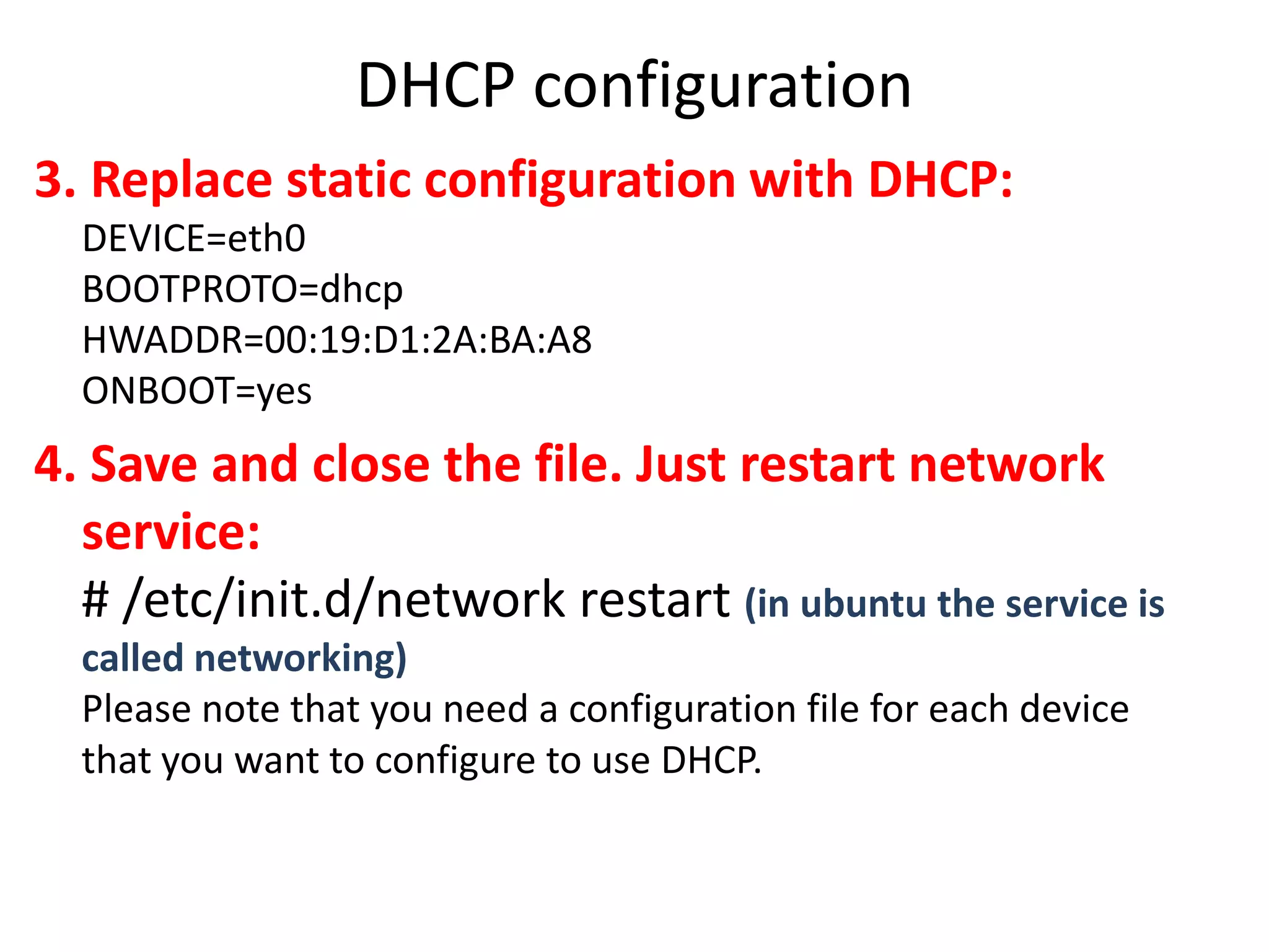 DHCP configuration
3. Replace static configuration with DHCP:
  DEVICE=eth0
  BOOTPROTO=dhcp
  HWADDR=00:19:D1:2A:BA:A8
  ONBOOT=yes
4. Save and close the file. Just restart network
  service:
  # /etc/init.d/network restart (in ubuntu the service is
  called networking)
  Please note that you need a configuration file for each device
  that you want to configure to use DHCP.
 
