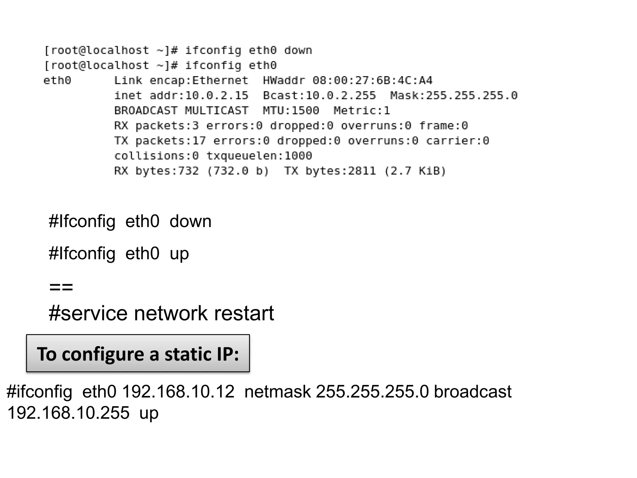 #Ifconfig eth0 down
     #Ifconfig eth0 up
     ==
     #service network restart
   To configure a static IP:
#ifconfig eth0 192.168.10.12 netmask 255.255.255.0 broadcast
192.168.10.255 up
 