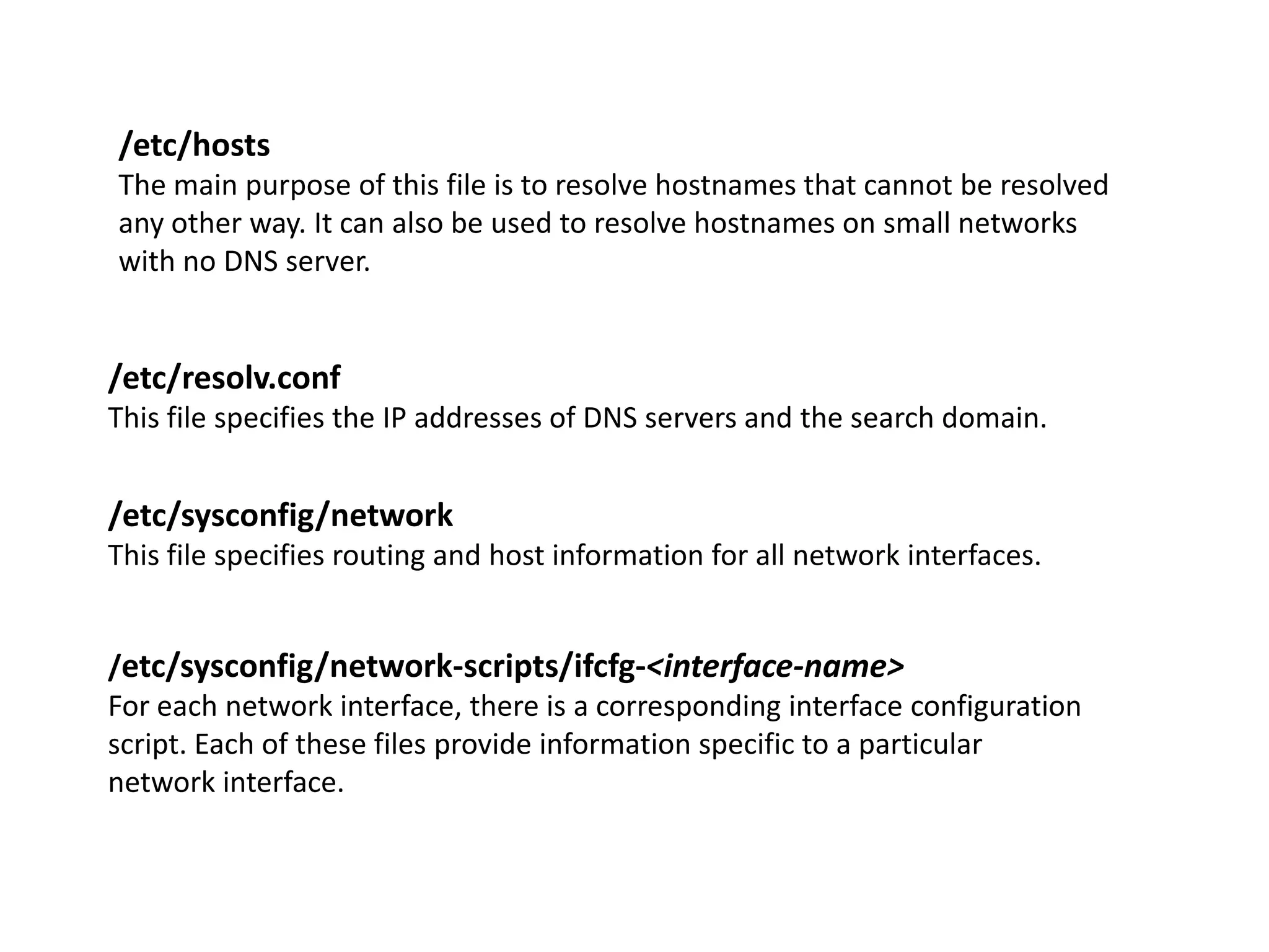 /etc/hosts
The main purpose of this file is to resolve hostnames that cannot be resolved
any other way. It can also be used to resolve hostnames on small networks
with no DNS server.


/etc/resolv.conf
This file specifies the IP addresses of DNS servers and the search domain.


/etc/sysconfig/network
This file specifies routing and host information for all network interfaces.


/etc/sysconfig/network-scripts/ifcfg-<interface-name>
For each network interface, there is a corresponding interface configuration
script. Each of these files provide information specific to a particular
network interface.
 