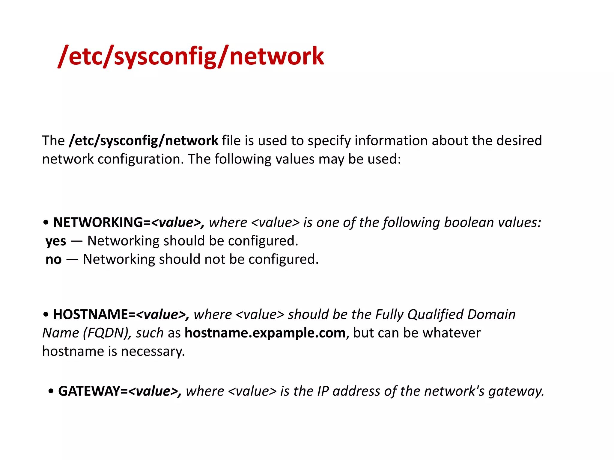 /etc/sysconfig/network

The /etc/sysconfig/network file is used to specify information about the desired
network configuration. The following values may be used:



• NETWORKING=<value>, where <value> is one of the following boolean values:
yes — Networking should be configured.
no — Networking should not be configured.


• HOSTNAME=<value>, where <value> should be the Fully Qualified Domain
Name (FQDN), such as hostname.expample.com, but can be whatever
hostname is necessary.

• GATEWAY=<value>, where <value> is the IP address of the network's gateway.
 