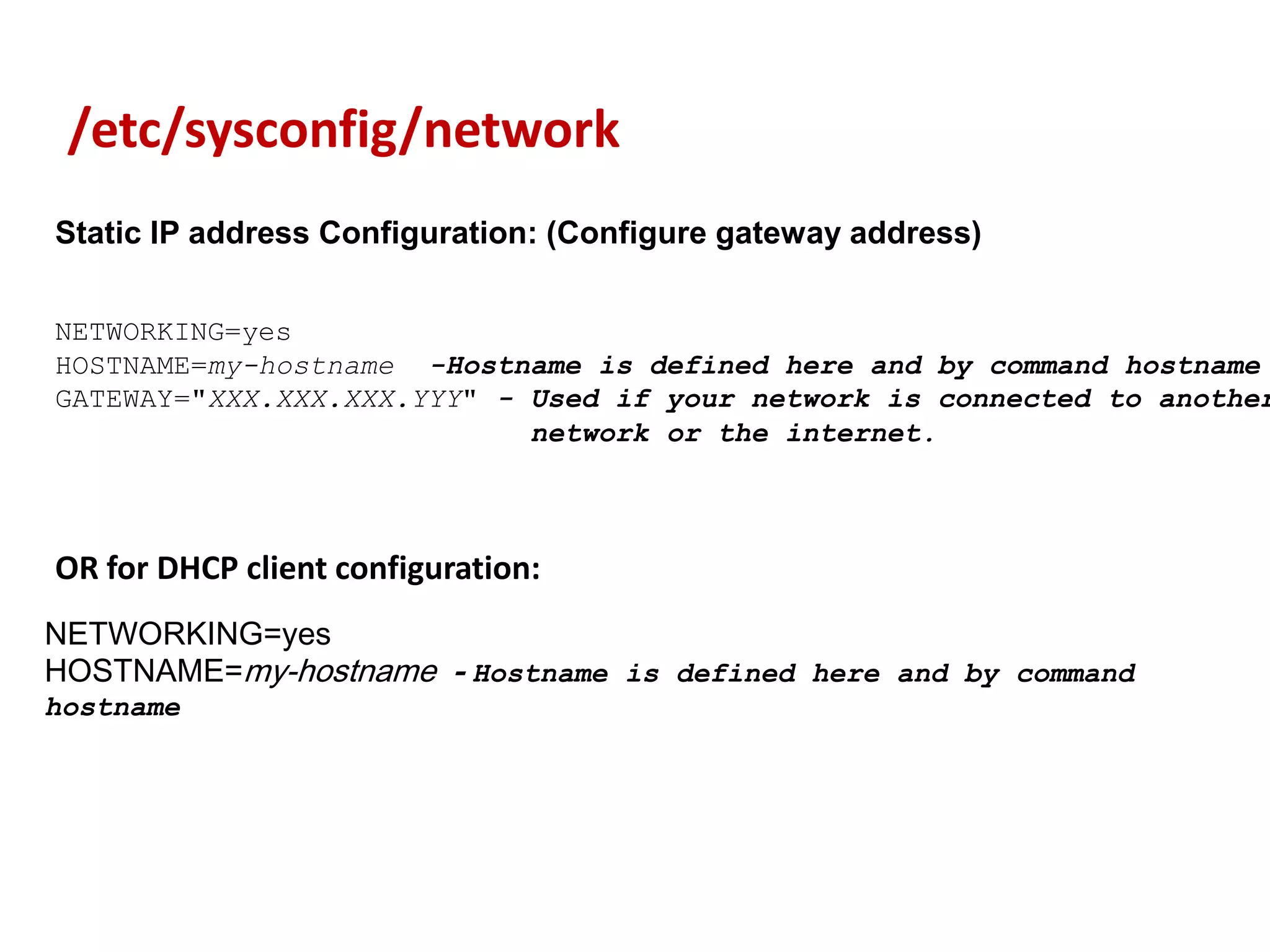 /etc/sysconfig/network
Static IP address Configuration: (Configure gateway address)


NETWORKING=yes
HOSTNAME=my-hostname -Hostname is defined here and by command hostname
GATEWAY="XXX.XXX.XXX.YYY" - Used if your network is connected to another
                            network or the internet.



OR for DHCP client configuration:
NETWORKING=yes
HOSTNAME=my-hostname - Hostname is defined here and by command
hostname
 