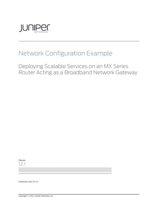 Network Configuration Example

Deploying Scalable Services on an MX Series
Router Acting as a Broadband Network Gateway




Release

12.1


Published: 2012-07-31




Copyright © 2012, Juniper Networks, Inc.
 