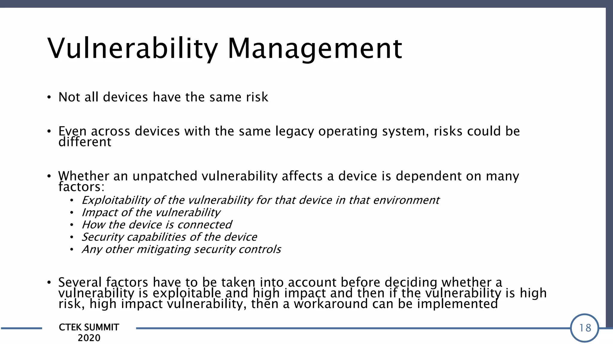 CTEK SUMMIT
2020
Vulnerability Management
• Not all devices have the same risk
• Even across devices with the same legacy operating system, risks could be
different
• Whether an unpatched vulnerability affects a device is dependent on many
factors:
• Exploitability of the vulnerability for that device in that environment
• Impact of the vulnerability
• How the device is connected
• Security capabilities of the device
• Any other mitigating security controls
• Several factors have to be taken into account before deciding whether a
vulnerability is exploitable and high impact and then if the vulnerability is high
risk, high impact vulnerability, then a workaround can be implemented
18
 