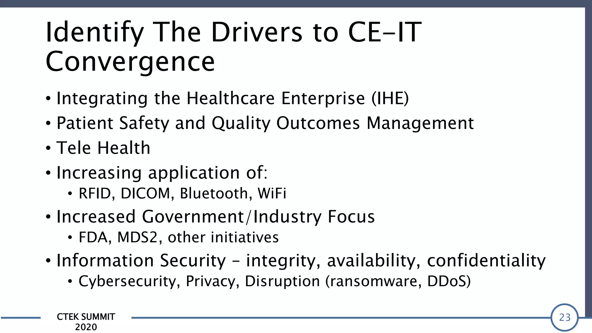 CTEK SUMMIT
2020
Identify The Drivers to CE-IT
Convergence
• Integrating the Healthcare Enterprise (IHE)
• Patient Safety and Quality Outcomes Management
• Tele Health
• Increasing application of:
• RFID, DICOM, Bluetooth, WiFi
• Increased Government/Industry Focus
• FDA, MDS2, other initiatives
• Information Security – integrity, availability, confidentiality
• Cybersecurity, Privacy, Disruption (ransomware, DDoS)
23
 