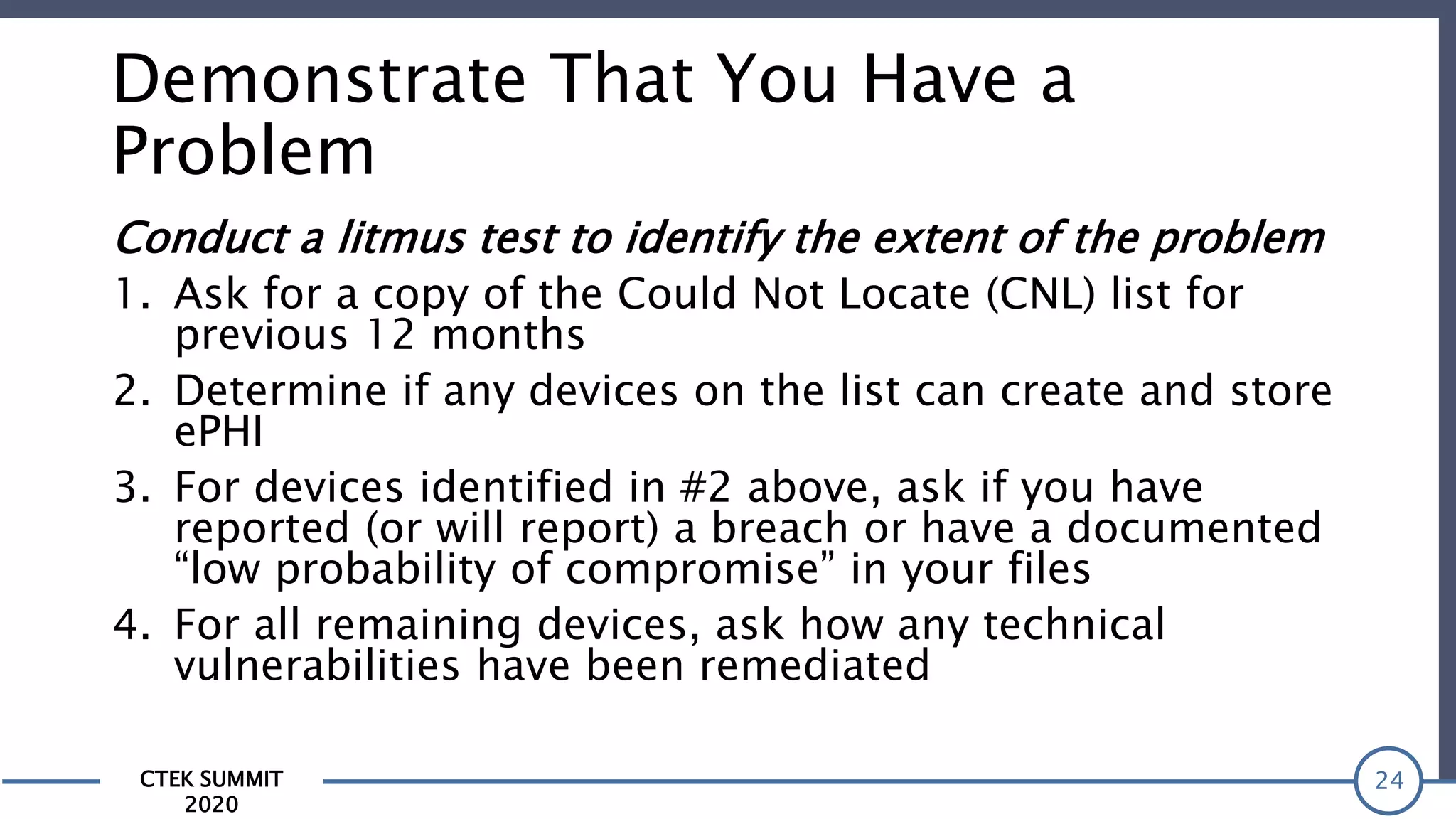 CTEK SUMMIT
2020
Demonstrate That You Have a
Problem
Conduct a litmus test to identify the extent of the problem
1. Ask for a copy of the Could Not Locate (CNL) list for
previous 12 months
2. Determine if any devices on the list can create and store
ePHI
3. For devices identified in #2 above, ask if you have
reported (or will report) a breach or have a documented
“low probability of compromise” in your files
4. For all remaining devices, ask how any technical
vulnerabilities have been remediated
24
 