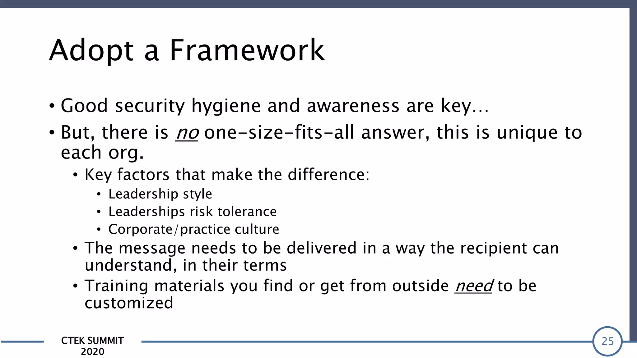 CTEK SUMMIT
2020
Adopt a Framework
• Good security hygiene and awareness are key…
• But, there is no one-size-fits-all answer, this is unique to
each org.
• Key factors that make the difference:
• Leadership style
• Leaderships risk tolerance
• Corporate/practice culture
• The message needs to be delivered in a way the recipient can
understand, in their terms
• Training materials you find or get from outside need to be
customized
25
 