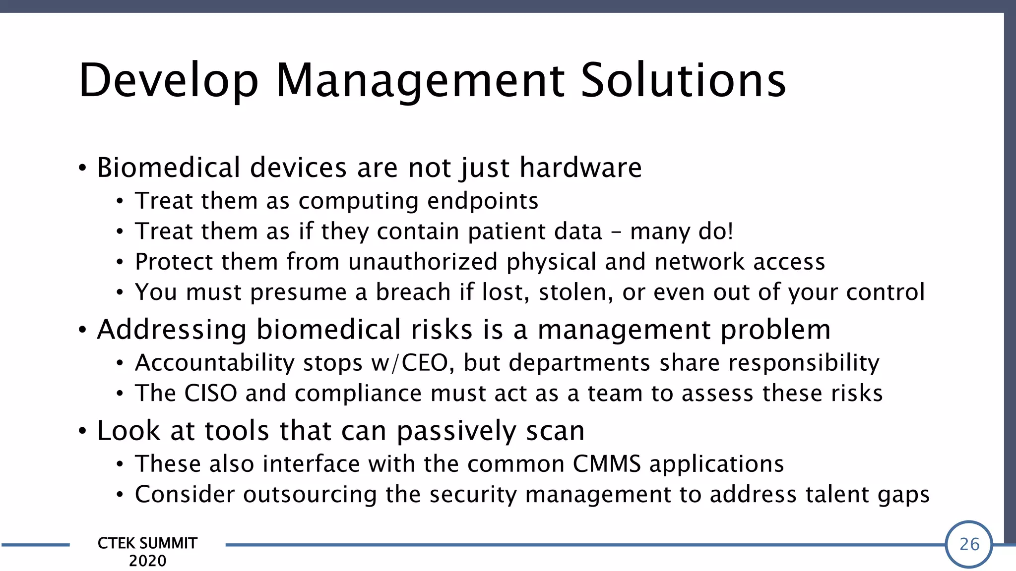 CTEK SUMMIT
2020
Develop Management Solutions
• Biomedical devices are not just hardware
• Treat them as computing endpoints
• Treat them as if they contain patient data – many do!
• Protect them from unauthorized physical and network access
• You must presume a breach if lost, stolen, or even out of your control
• Addressing biomedical risks is a management problem
• Accountability stops w/CEO, but departments share responsibility
• The CISO and compliance must act as a team to assess these risks
• Look at tools that can passively scan
• These also interface with the common CMMS applications
• Consider outsourcing the security management to address talent gaps
26
 