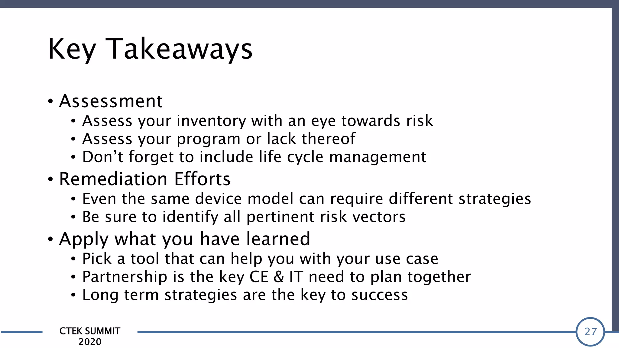 CTEK SUMMIT
2020
Key Takeaways
• Assessment
• Assess your inventory with an eye towards risk
• Assess your program or lack thereof
• Don’t forget to include life cycle management
• Remediation Efforts
• Even the same device model can require different strategies
• Be sure to identify all pertinent risk vectors
• Apply what you have learned
• Pick a tool that can help you with your use case
• Partnership is the key CE & IT need to plan together
• Long term strategies are the key to success
27
 