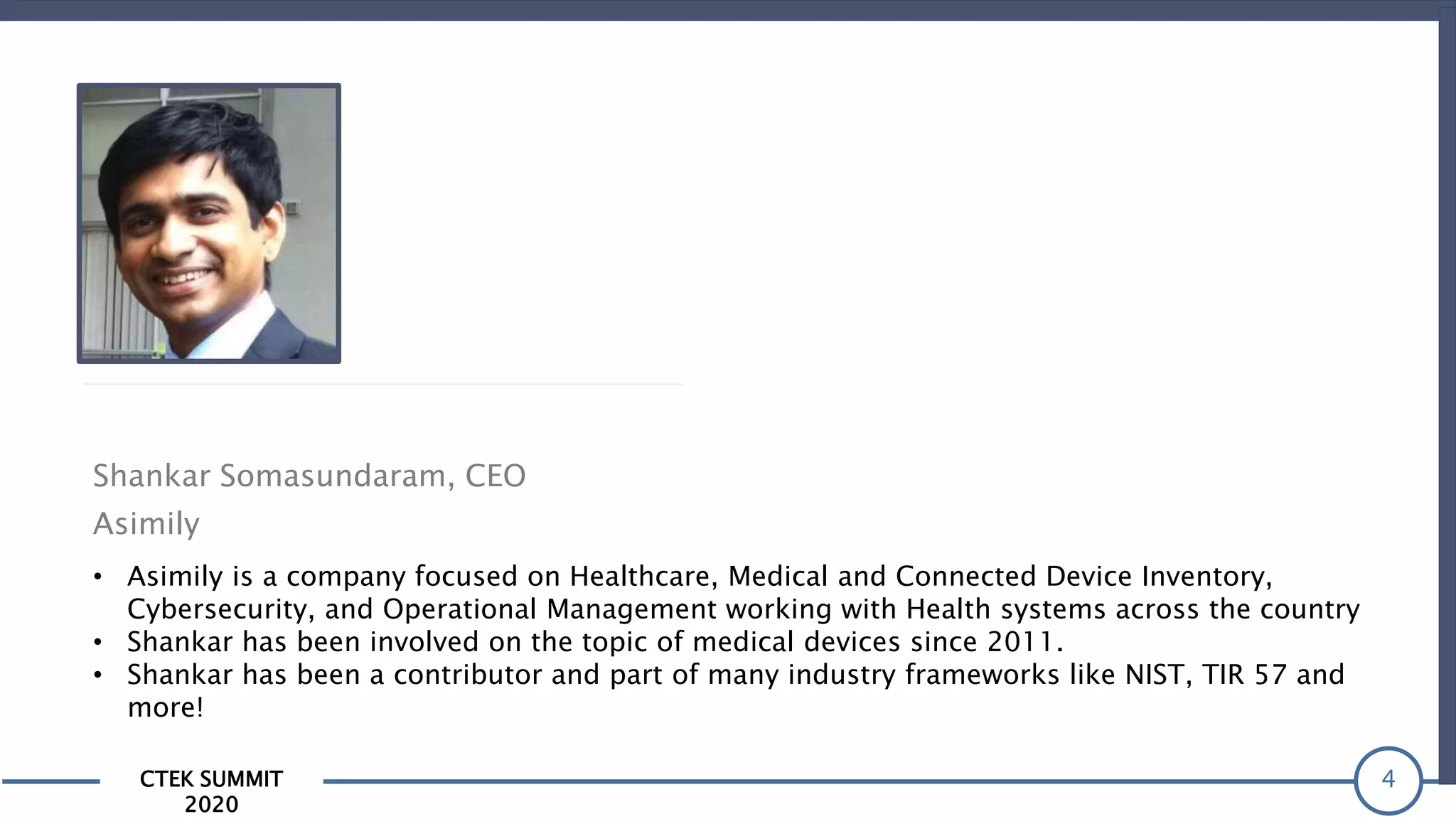 CTEK SUMMIT
2020
4
Shankar Somasundaram, CEO
Asimily
• Asimily is a company focused on Healthcare, Medical and Connected Device Inventory,
Cybersecurity, and Operational Management working with Health systems across the country
• Shankar has been involved on the topic of medical devices since 2011.
• Shankar has been a contributor and part of many industry frameworks like NIST, TIR 57 and
more!
 