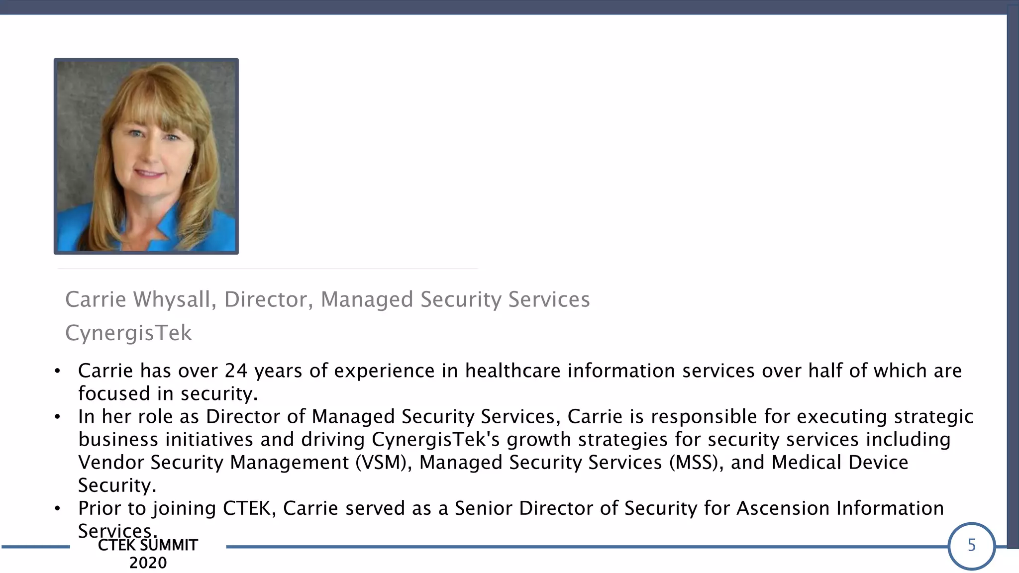 CTEK SUMMIT
2020
5
Carrie Whysall, Director, Managed Security Services
CynergisTek
• Carrie has over 24 years of experience in healthcare information services over half of which are
focused in security.
• In her role as Director of Managed Security Services, Carrie is responsible for executing strategic
business initiatives and driving CynergisTek's growth strategies for security services including
Vendor Security Management (VSM), Managed Security Services (MSS), and Medical Device
Security.
• Prior to joining CTEK, Carrie served as a Senior Director of Security for Ascension Information
Services.
 