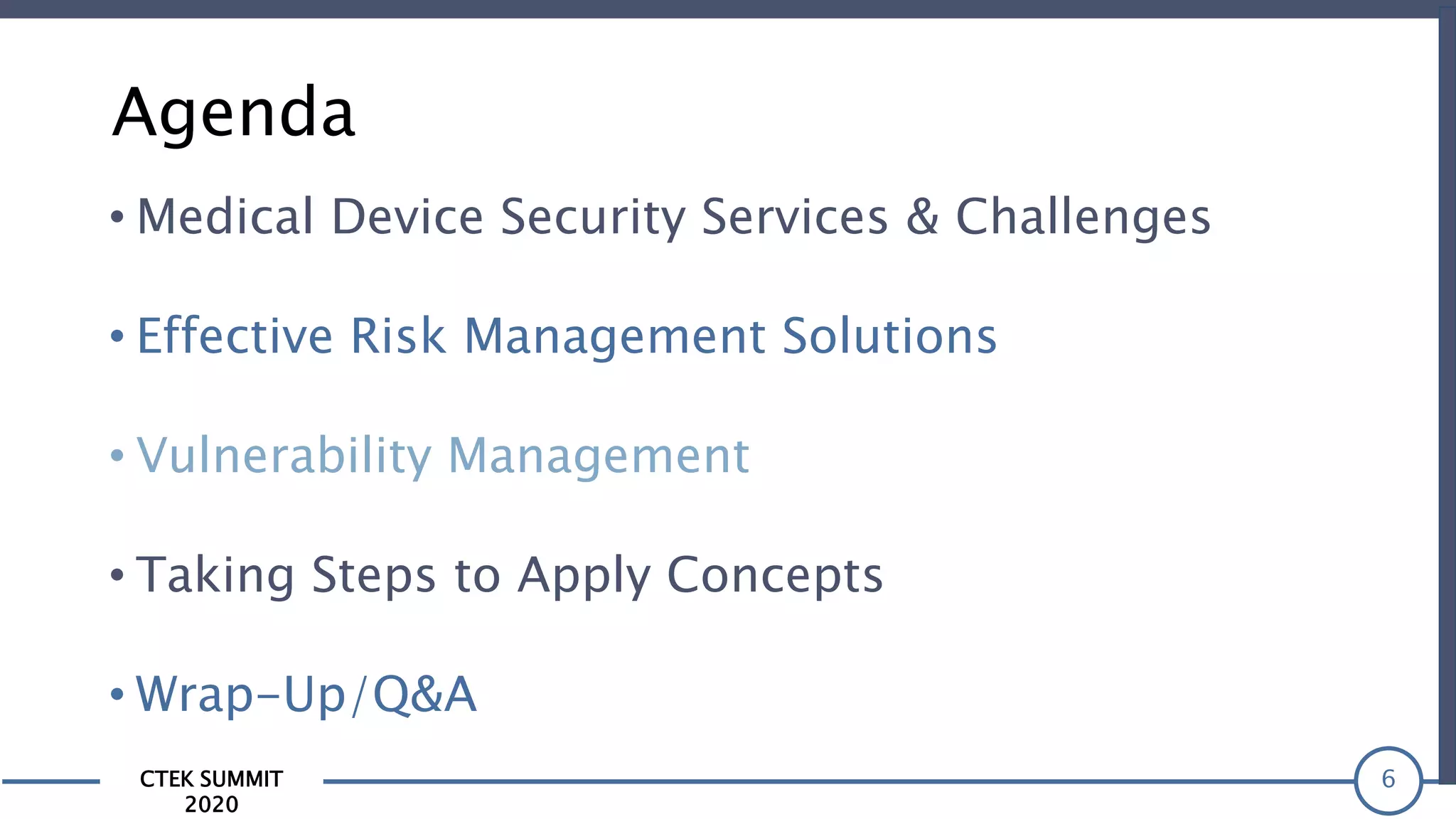 CTEK SUMMIT
2020
Agenda
6
• Effective Risk Management Solutions
• Medical Device Security Services & Challenges
• Vulnerability Management
• Taking Steps to Apply Concepts
• Wrap-Up/Q&A
 