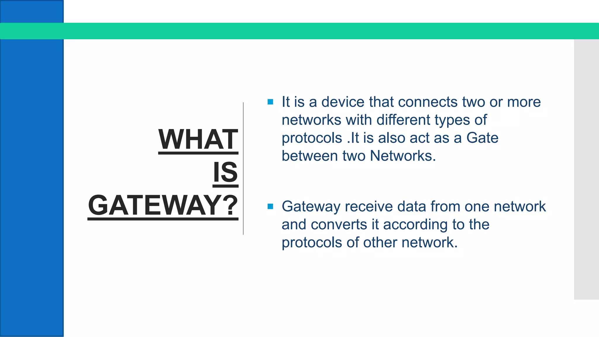 WHAT
IS
GATEWAY?
 It is a device that connects two or more
networks with different types of
protocols .It is also act as a Gate
between two Networks.
 Gateway receive data from one network
and converts it according to the
protocols of other network.
 