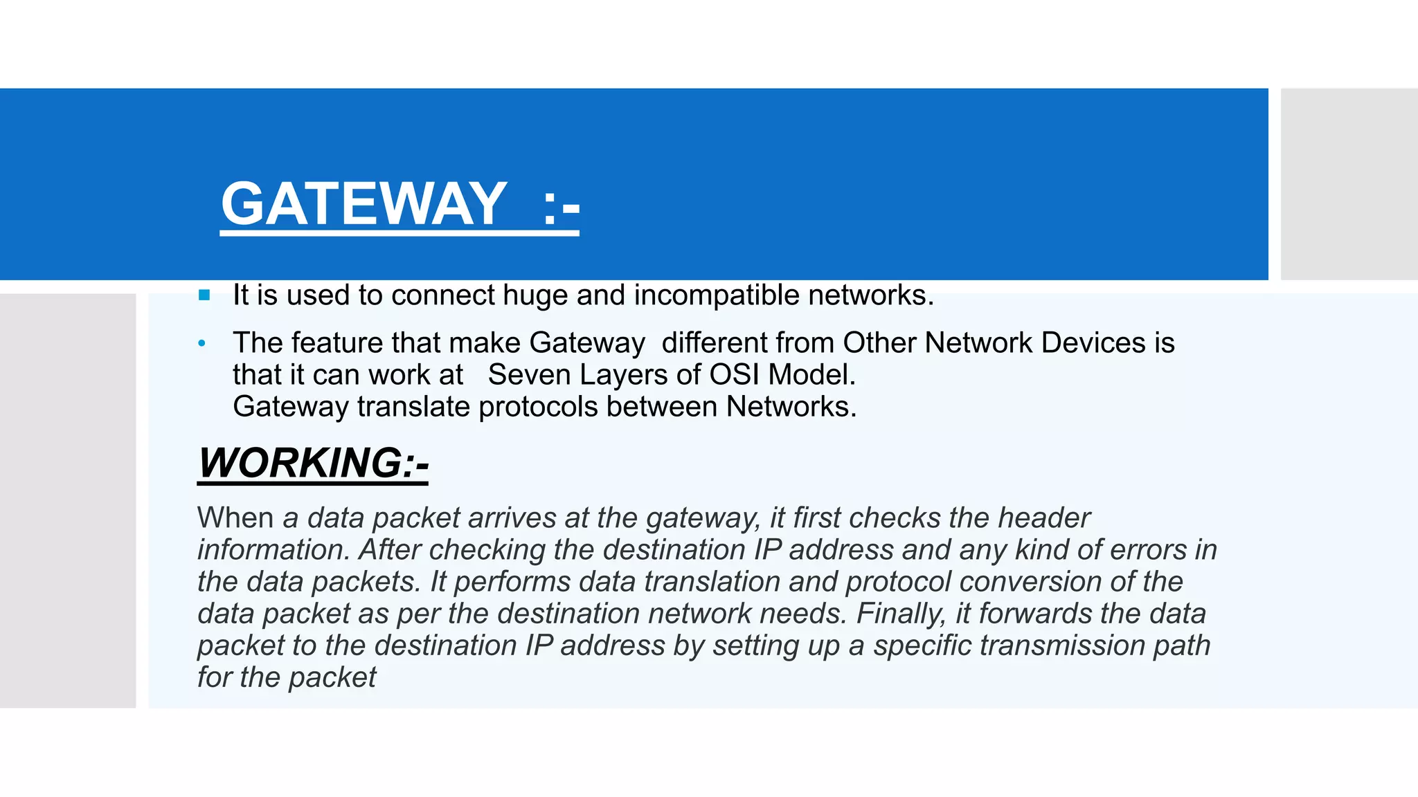 GATEWAY :-
 It is used to connect huge and incompatible networks.
• The feature that make Gateway different from Other Network Devices is
that it can work at Seven Layers of OSI Model.
Gateway translate protocols between Networks.
WORKING:-
When a data packet arrives at the gateway, it first checks the header
information. After checking the destination IP address and any kind of errors in
the data packets. It performs data translation and protocol conversion of the
data packet as per the destination network needs. Finally, it forwards the data
packet to the destination IP address by setting up a specific transmission path
for the packet
 