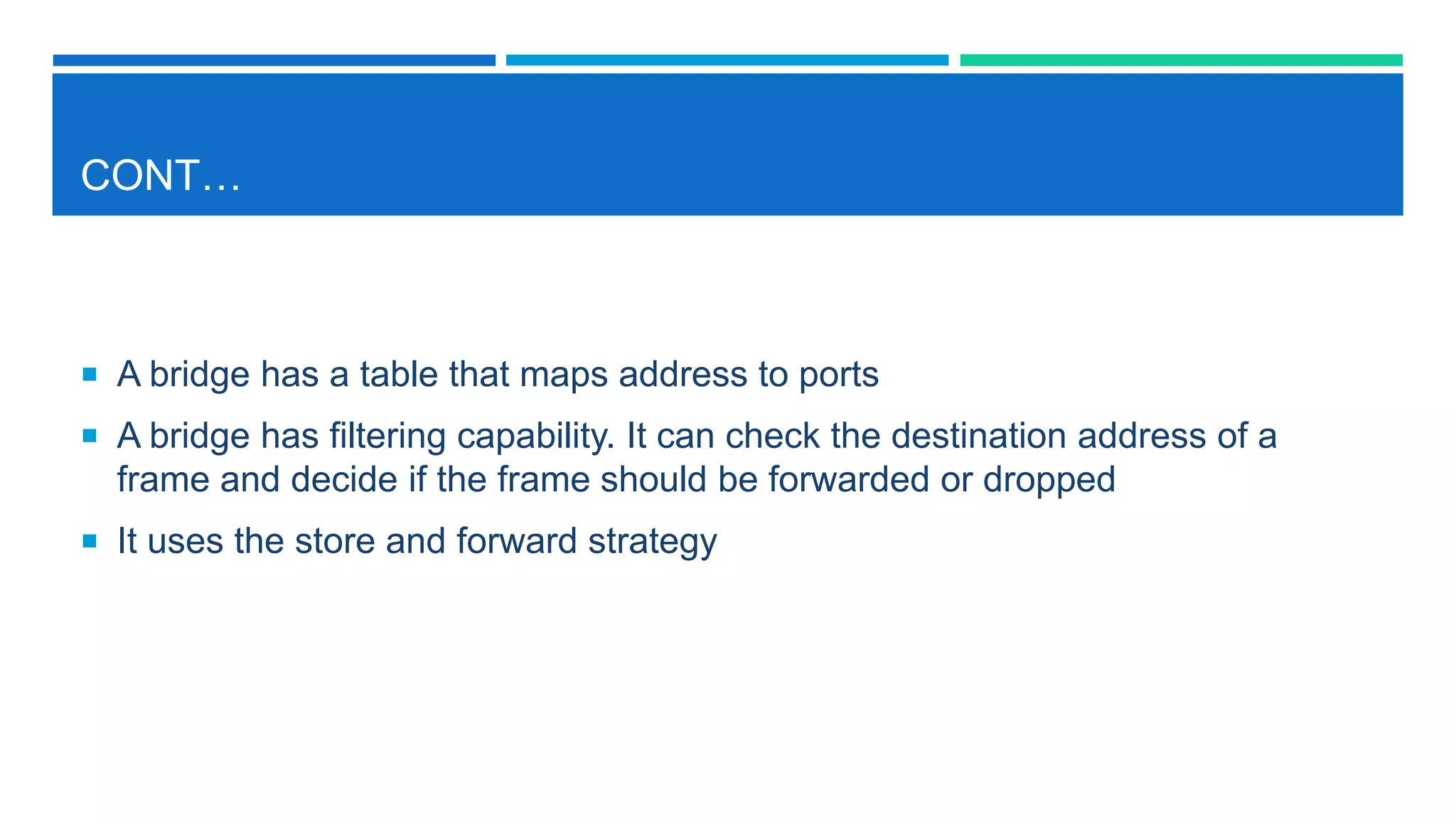 CONT…
 A bridge has a table that maps address to ports
 A bridge has filtering capability. It can check the destination address of a
frame and decide if the frame should be forwarded or dropped
 It uses the store and forward strategy
 