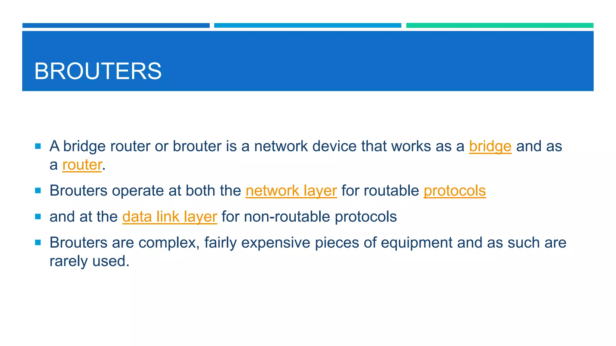 BROUTERS
 A bridge router or brouter is a network device that works as a bridge and as
a router.
 Brouters operate at both the network layer for routable protocols
 and at the data link layer for non-routable protocols
 Brouters are complex, fairly expensive pieces of equipment and as such are
rarely used.
 