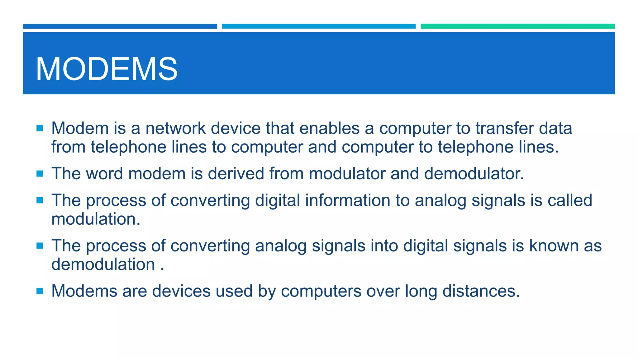 MODEMS
 Modem is a network device that enables a computer to transfer data
from telephone lines to computer and computer to telephone lines.
 The word modem is derived from modulator and demodulator.
 The process of converting digital information to analog signals is called
modulation.
 The process of converting analog signals into digital signals is known as
demodulation .
 Modems are devices used by computers over long distances.
 