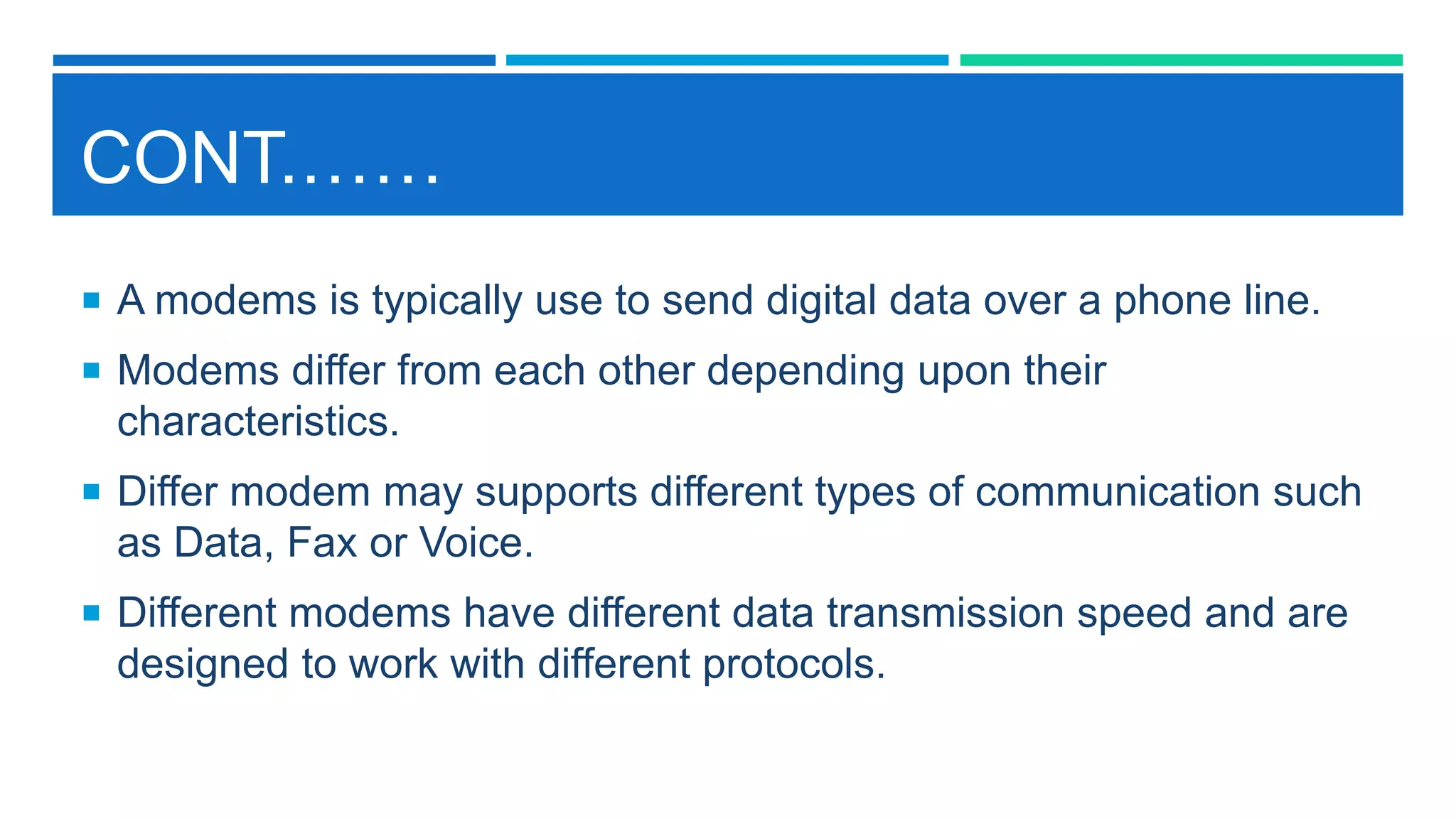 CONT.……
 A modems is typically use to send digital data over a phone line.
 Modems differ from each other depending upon their
characteristics.
 Differ modem may supports different types of communication such
as Data, Fax or Voice.
 Different modems have different data transmission speed and are
designed to work with different protocols.
 