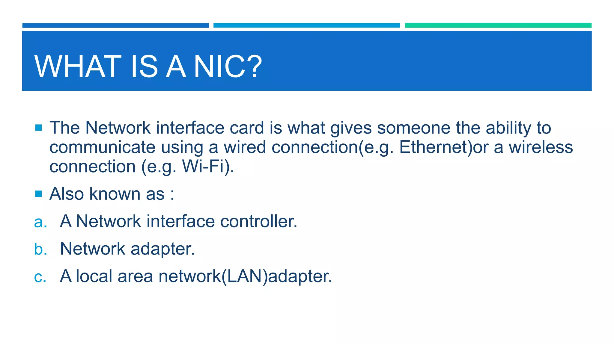 WHAT IS A NIC?
 The Network interface card is what gives someone the ability to
communicate using a wired connection(e.g. Ethernet)or a wireless
connection (e.g. Wi-Fi).
 Also known as :
a. A Network interface controller.
b. Network adapter.
c. A local area network(LAN)adapter.
 