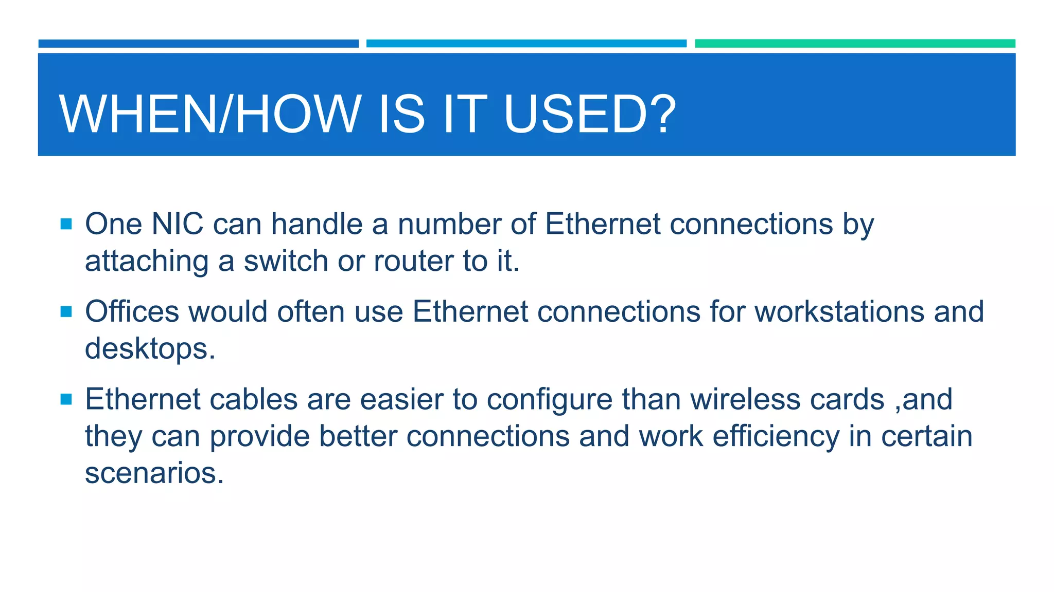 WHEN/HOW IS IT USED?
 One NIC can handle a number of Ethernet connections by
attaching a switch or router to it.
 Offices would often use Ethernet connections for workstations and
desktops.
 Ethernet cables are easier to configure than wireless cards ,and
they can provide better connections and work efficiency in certain
scenarios.
 