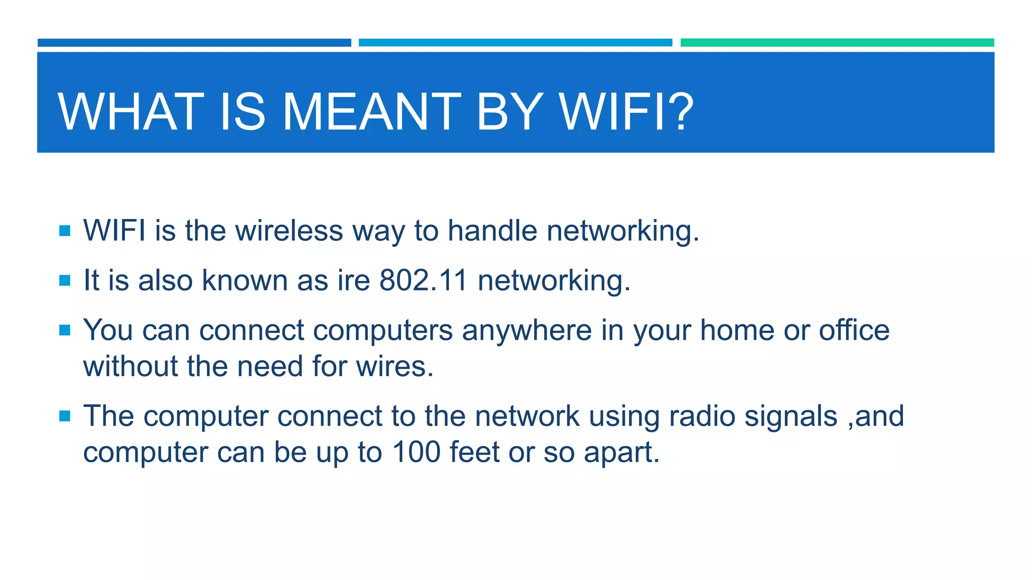 WHAT IS MEANT BY WIFI?
 WIFI is the wireless way to handle networking.
 It is also known as ire 802.11 networking.
 You can connect computers anywhere in your home or office
without the need for wires.
 The computer connect to the network using radio signals ,and
computer can be up to 100 feet or so apart.
 