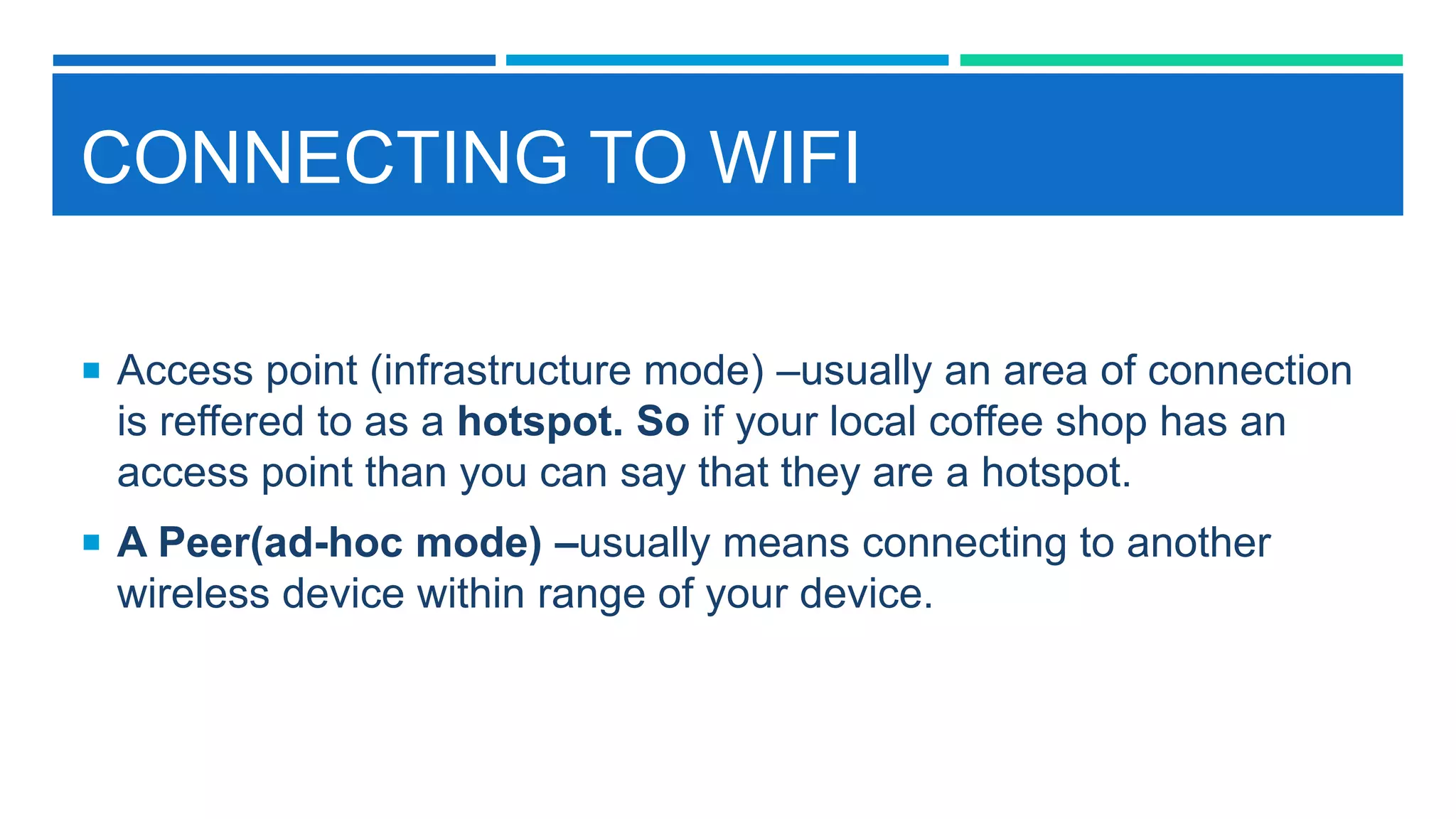 CONNECTING TO WIFI
 Access point (infrastructure mode) –usually an area of connection
is reffered to as a hotspot. So if your local coffee shop has an
access point than you can say that they are a hotspot.
 A Peer(ad-hoc mode) –usually means connecting to another
wireless device within range of your device.
 