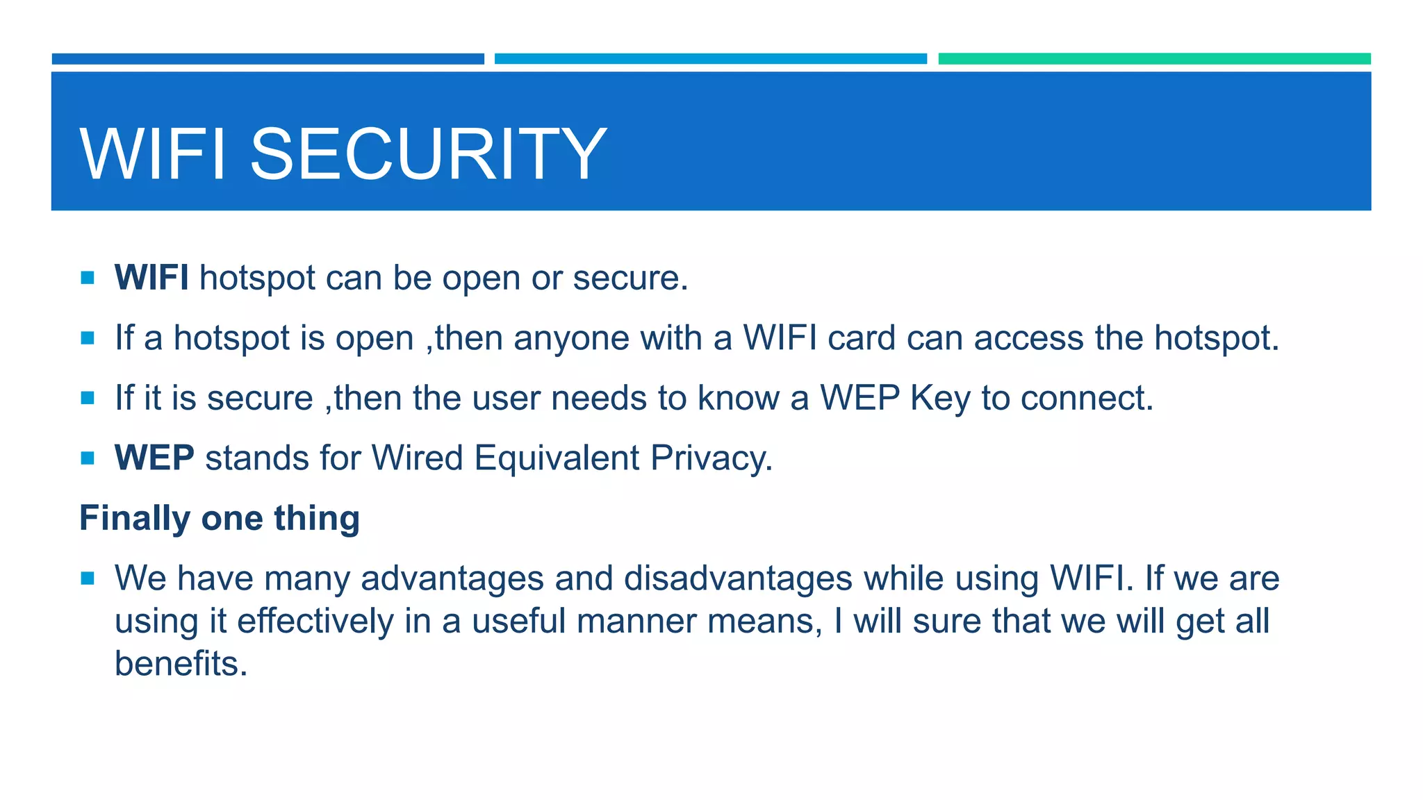 WIFI SECURITY
 WIFI hotspot can be open or secure.
 If a hotspot is open ,then anyone with a WIFI card can access the hotspot.
 If it is secure ,then the user needs to know a WEP Key to connect.
 WEP stands for Wired Equivalent Privacy.
Finally one thing
 We have many advantages and disadvantages while using WIFI. If we are
using it effectively in a useful manner means, I will sure that we will get all
benefits.
 