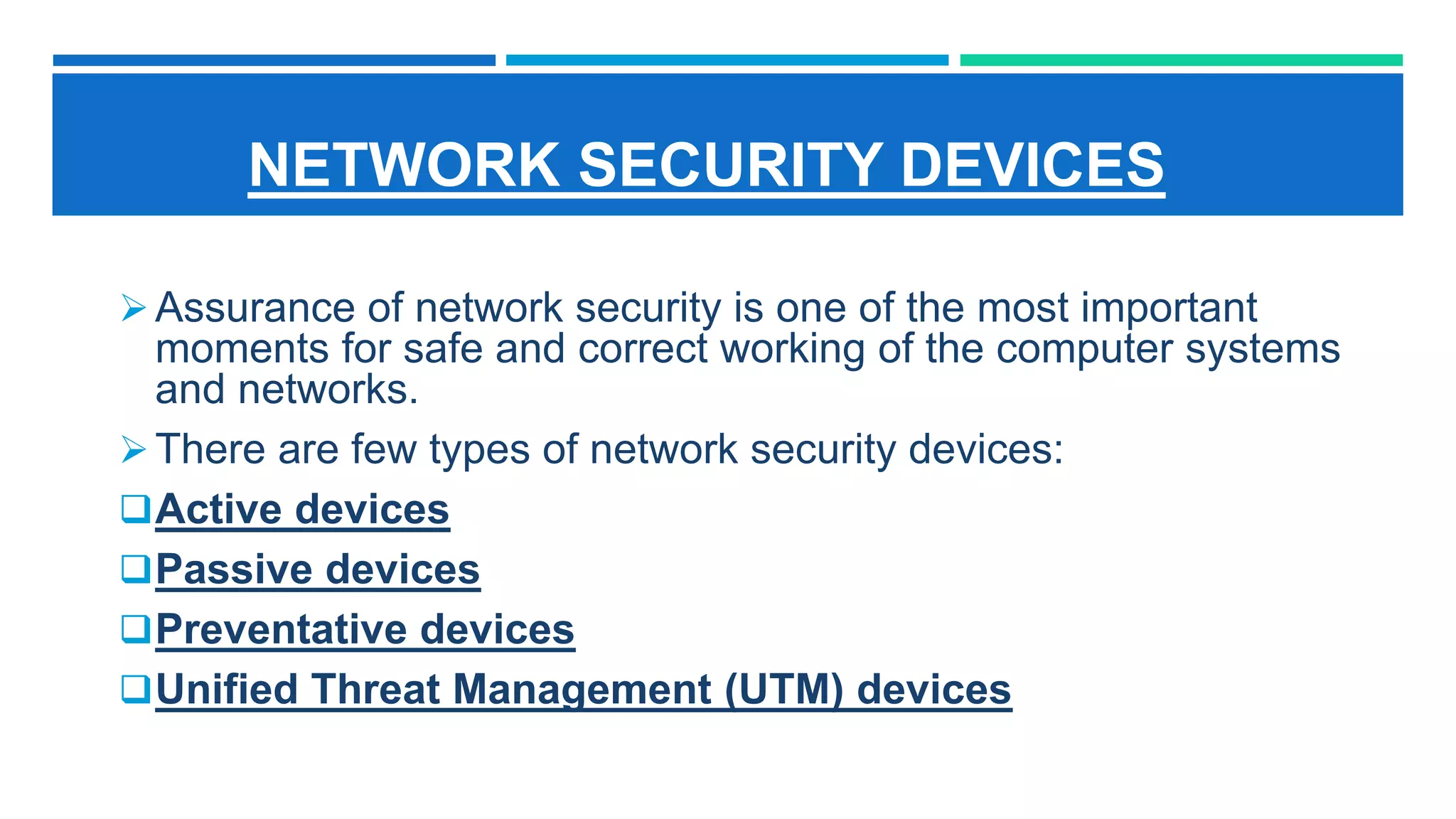 NETWORK SECURITY DEVICES
Assurance of network security is one of the most important
moments for safe and correct working of the computer systems
and networks.
There are few types of network security devices:
Active devices
Passive devices
Preventative devices
Unified Threat Management (UTM) devices
 