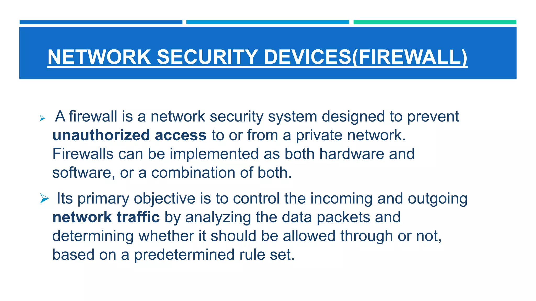NETWORK SECURITY DEVICES(FIREWALL)
 A firewall is a network security system designed to prevent
unauthorized access to or from a private network.
Firewalls can be implemented as both hardware and
software, or a combination of both.
 Its primary objective is to control the incoming and outgoing
network traffic by analyzing the data packets and
determining whether it should be allowed through or not,
based on a predetermined rule set.
 