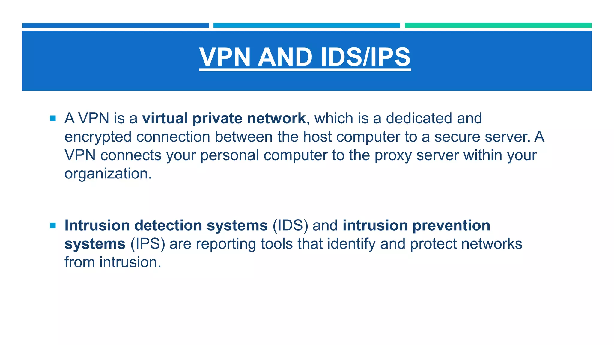 VPN AND IDS/IPS
 A VPN is a virtual private network, which is a dedicated and
encrypted connection between the host computer to a secure server. A
VPN connects your personal computer to the proxy server within your
organization.
 Intrusion detection systems (IDS) and intrusion prevention
systems (IPS) are reporting tools that identify and protect networks
from intrusion.
 