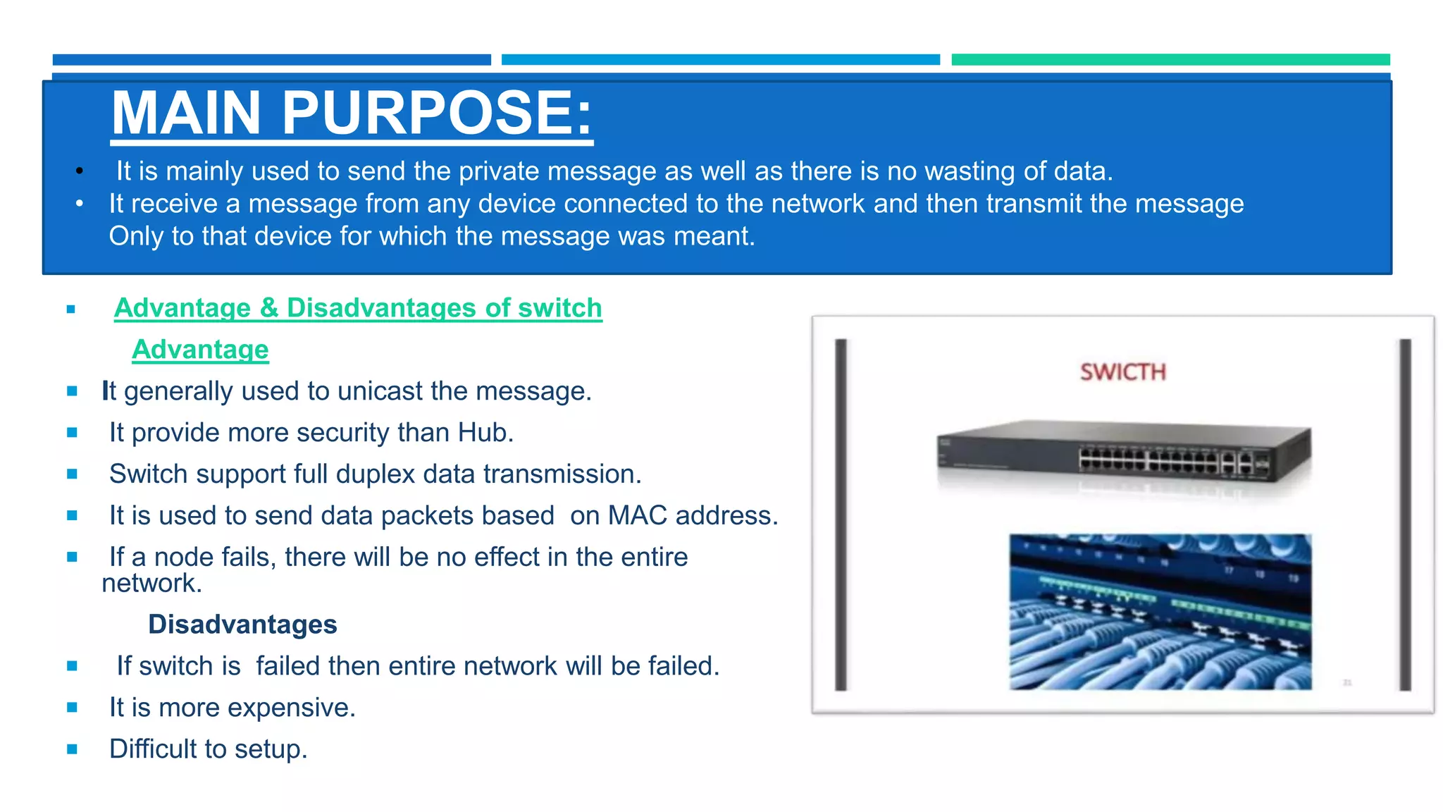 MAIN PURPOSE:
 Advantage & Disadvantages of switch
Advantage
 It generally used to unicast the message.
 It provide more security than Hub.
 Switch support full duplex data transmission.
 It is used to send data packets based on MAC address.
 If a node fails, there will be no effect in the entire
network.
Disadvantages
 If switch is failed then entire network will be failed.
 It is more expensive.
 Difficult to setup.
• It is mainly used to send the private message as well as there is no wasting of data.
• It receive a message from any device connected to the network and then transmit the message
Only to that device for which the message was meant.
 