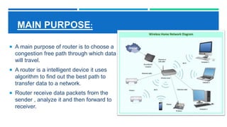 MAIN PURPOSE:
 A main purpose of router is to choose a
congestion free path through which data
will travel.
 A router is a intelligent device it uses
algorithm to find out the best path to
transfer data to a network.
 Router receive data packets from the
sender , analyze it and then forward to
receiver.
 