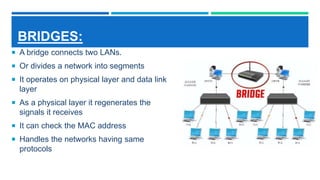 BRIDGES:
 A bridge connects two LANs.
 Or divides a network into segments
 It operates on physical layer and data link
layer
 As a physical layer it regenerates the
signals it receives
 It can check the MAC address
 Handles the networks having same
protocols
 