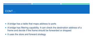 CONT…
 A bridge has a table that maps address to ports
 A bridge has filtering capability. It can check the destination address of a
frame and decide if the frame should be forwarded or dropped
 It uses the store and forward strategy
 