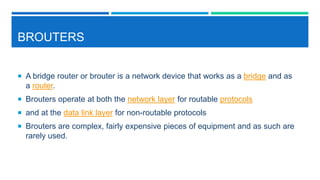 BROUTERS
 A bridge router or brouter is a network device that works as a bridge and as
a router.
 Brouters operate at both the network layer for routable protocols
 and at the data link layer for non-routable protocols
 Brouters are complex, fairly expensive pieces of equipment and as such are
rarely used.
 