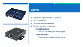 CONTI.....
 A repeater is a generator not an amplifier.
 It is a 2 port device.
 It is used in wired and wireless.
 There are two types of repeaters:
Analog Repeaters:
They can only amplify the analog signal.
Digital Repeaters:
They can reconstruct a distorted signal.
 