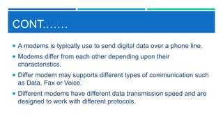 CONT.……
 A modems is typically use to send digital data over a phone line.
 Modems differ from each other depending upon their
characteristics.
 Differ modem may supports different types of communication such
as Data, Fax or Voice.
 Different modems have different data transmission speed and are
designed to work with different protocols.
 