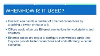 WHEN/HOW IS IT USED?
 One NIC can handle a number of Ethernet connections by
attaching a switch or router to it.
 Offices would often use Ethernet connections for workstations and
desktops.
 Ethernet cables are easier to configure than wireless cards ,and
they can provide better connections and work efficiency in certain
scenarios.
 