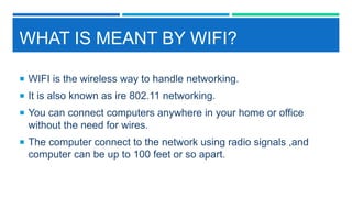 WHAT IS MEANT BY WIFI?
 WIFI is the wireless way to handle networking.
 It is also known as ire 802.11 networking.
 You can connect computers anywhere in your home or office
without the need for wires.
 The computer connect to the network using radio signals ,and
computer can be up to 100 feet or so apart.
 