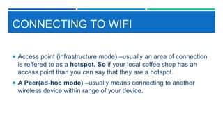 CONNECTING TO WIFI
 Access point (infrastructure mode) –usually an area of connection
is reffered to as a hotspot. So if your local coffee shop has an
access point than you can say that they are a hotspot.
 A Peer(ad-hoc mode) –usually means connecting to another
wireless device within range of your device.
 