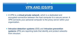 VPN AND IDS/IPS
 A VPN is a virtual private network, which is a dedicated and
encrypted connection between the host computer to a secure server. A
VPN connects your personal computer to the proxy server within your
organization.
 Intrusion detection systems (IDS) and intrusion prevention
systems (IPS) are reporting tools that identify and protect networks
from intrusion.
 