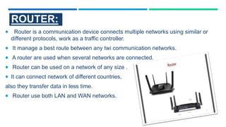 ROUTER:
 Router is a communication device connects multiple networks using similar or
different protocols, work as a traffic controller.
 It manage a best route between any twi communication networks.
 A router are used when several networks are connected.
 Router can be used on a network of any size .
 It can connect network of different countries,
also they transfer data in less time.
 Router use both LAN and WAN networks.
 