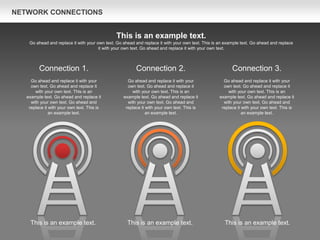 NETWORK CONNECTIONS
Connection 3.
Go ahead and replace it with your
own text. Go ahead and replace it
with your own text. This is an
example text. Go ahead and replace it
with your own text. Go ahead and
replace it with your own text. This is
an example text.
Connection 2.
Go ahead and replace it with your
own text. Go ahead and replace it
with your own text. This is an
example text. Go ahead and replace it
with your own text. Go ahead and
replace it with your own text. This is
an example text.
Connection 1.
Go ahead and replace it with your
own text. Go ahead and replace it
with your own text. This is an
example text. Go ahead and replace it
with your own text. Go ahead and
replace it with your own text. This is
an example text.
This is an example text.
Go ahead and replace it with your own text. Go ahead and replace it with your own text. This is an example text. Go ahead and replace
it with your own text. Go ahead and replace it with your own text.
This is an example text. This is an example text. This is an example text.
 