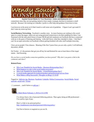  
               Applied Social Media for Your Business | www.wendysoucie.com
connections since they are just getting started or have made a strategic decision to maintain a small
network. Because I do training on LinkedIn, I prefer to offer help and guidance from time to time.

I am however at the point on LI that I need to craft some sort of guideline. I figure I can’t get mad if I
don’t state my terms up front.

Social/Business Networking. Facebook is another story. As more business are rushing to this social
space to create fan pages, others are just using personal connections to do their peddling for them. I am
frustrated with the sales pitch frenzy of many MLM and info marketers on Facebook that have connected
with me in the guise of learning and sharing. Little did I know what they intended to share. I feel that I
can’t be an open networker on Facebook without getting bombed with sales stuff multiple times/day.

I have given people 5 free chances. Meaning if the first 5 posts from you are only a pitch, I will defriend,
deconnect, delink.

On Twitter – it’s the pictures that get you off my list and blocked for sure at least those of the risqué
nature. And Swearing.

Do you have a social media connection guideline you have posted? Why don’t you paste a link in the
comments and share?

Related Posts:

       Why I am Thankful for Social Media – Business Relationships Part 3
       What happens in a day in the social media ecosystem?
       Why I am Thankful for Social Media – Friend Relationships Part 2
       A social media approach for technical product and professional service firms
       What Makes a Blog Successful | Thoughts on Blogs 12-18-09

Tagged as: Add new tag, Business, Facebook, Linkedin, Online Communities, Social Media, Social
network, social web, Twitter

{ 1 comment… read it below or add one }



        R. Mark Moore February 2, 2010 at 10:12 PM

        I’ve always been a fan of personal following policies. Then again, being an HR professional –
        I’m a policy type of guy.

        Here’s a link to my personal policy:
        http://rmarkmoore.com/about/personal-following-policy/

        Feel free to borrow or augment as you see fit.
 