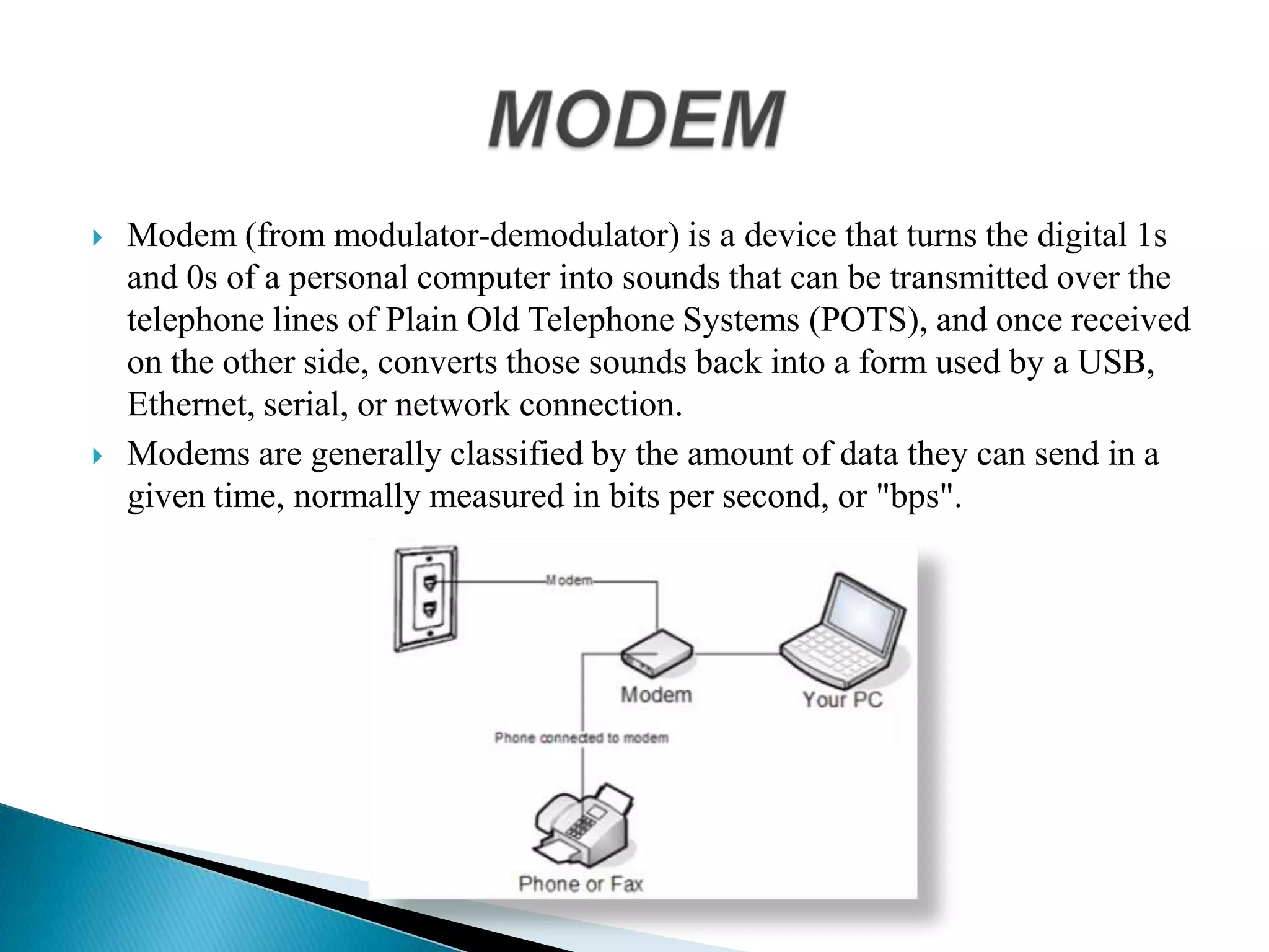  Modem (from modulator-demodulator) is a device that turns the digital 1s
and 0s of a personal computer into sounds that can be transmitted over the
telephone lines of Plain Old Telephone Systems (POTS), and once received
on the other side, converts those sounds back into a form used by a USB,
Ethernet, serial, or network connection.
 Modems are generally classified by the amount of data they can send in a
given time, normally measured in bits per second, or "bps".
 