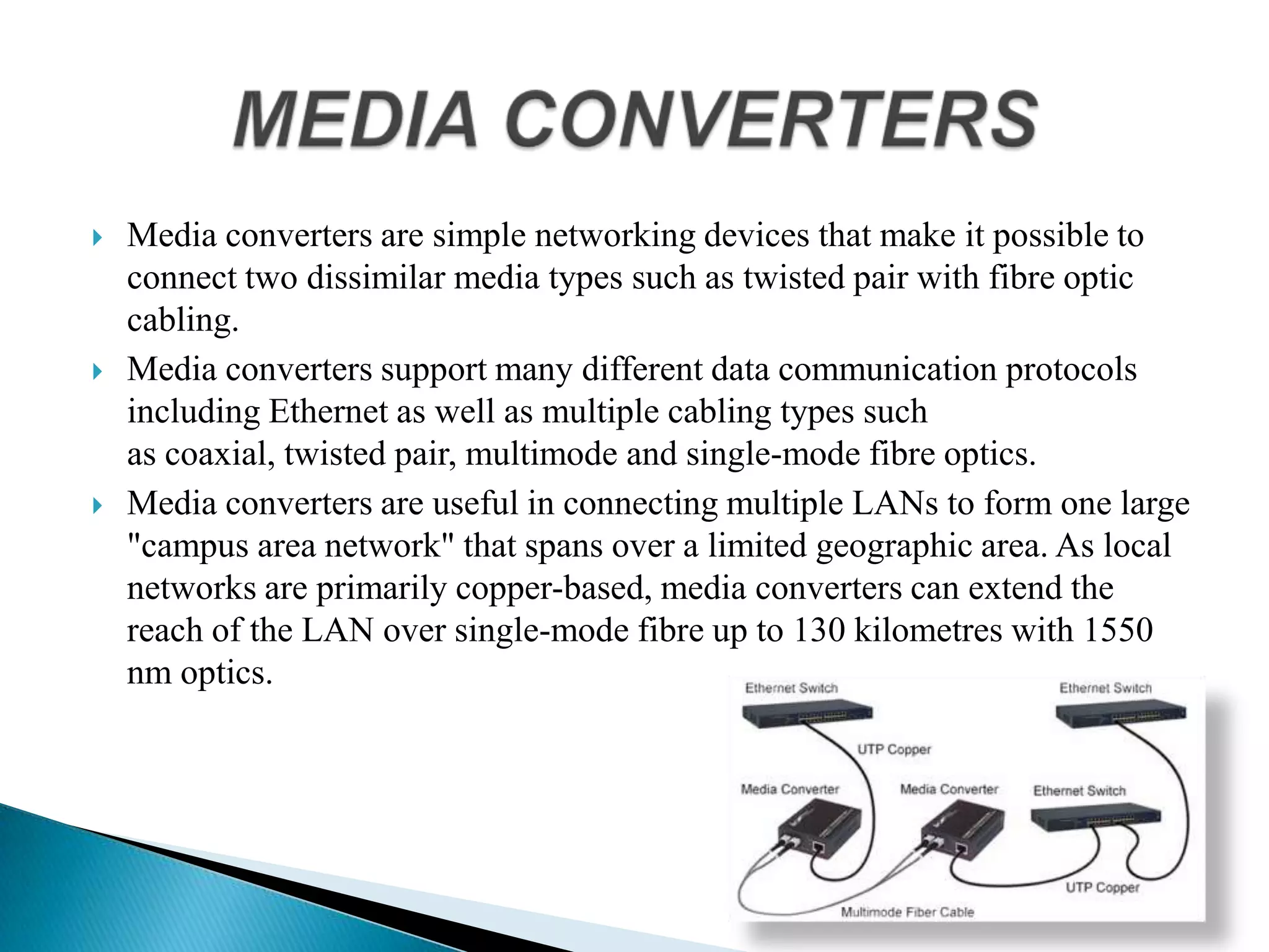  Media converters are simple networking devices that make it possible to
connect two dissimilar media types such as twisted pair with fibre optic
cabling.
 Media converters support many different data communication protocols
including Ethernet as well as multiple cabling types such
as coaxial, twisted pair, multimode and single-mode fibre optics.
 Media converters are useful in connecting multiple LANs to form one large
"campus area network" that spans over a limited geographic area. As local
networks are primarily copper-based, media converters can extend the
reach of the LAN over single-mode fibre up to 130 kilometres with 1550
nm optics.
 