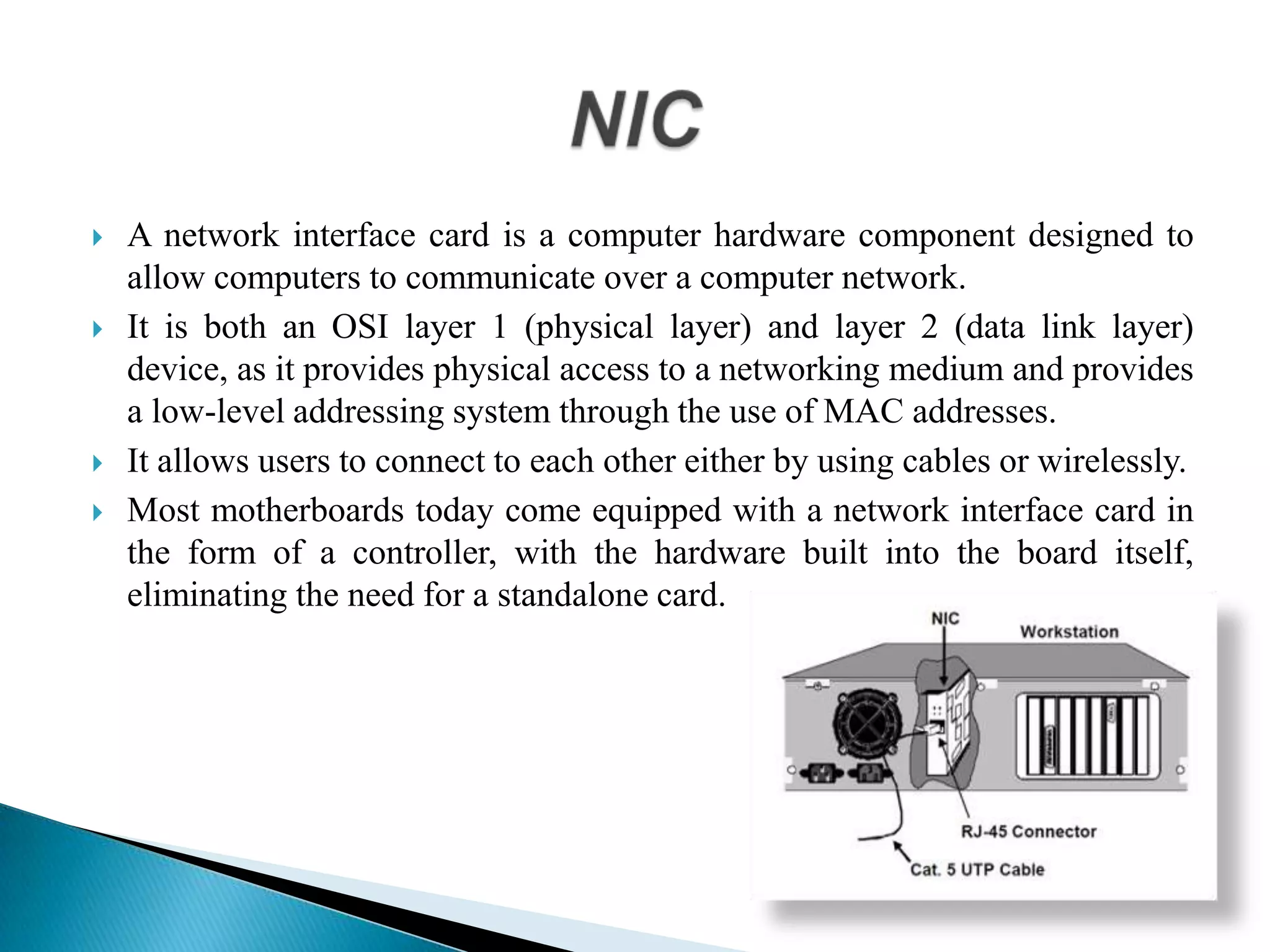  A network interface card is a computer hardware component designed to
allow computers to communicate over a computer network.
 It is both an OSI layer 1 (physical layer) and layer 2 (data link layer)
device, as it provides physical access to a networking medium and provides
a low-level addressing system through the use of MAC addresses.
 It allows users to connect to each other either by using cables or wirelessly.
 Most motherboards today come equipped with a network interface card in
the form of a controller, with the hardware built into the board itself,
eliminating the need for a standalone card.
 